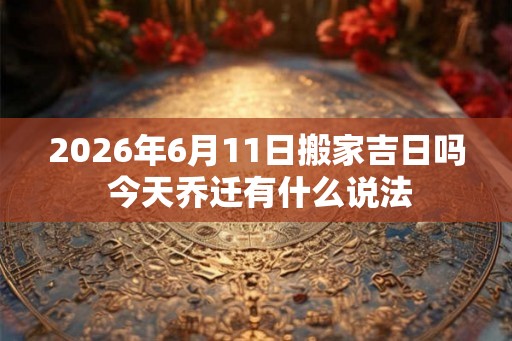 2026年6月11日搬家吉日吗 今天乔迁有什么说法