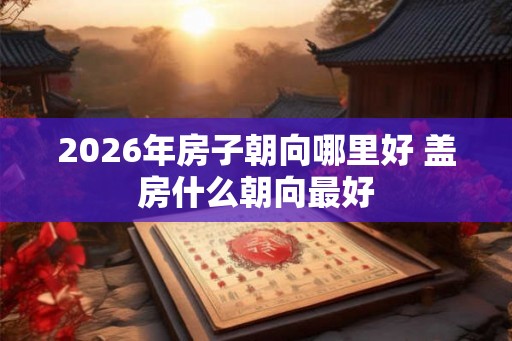 2026年房子朝向哪里好 盖房什么朝向最好