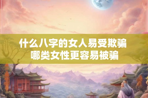 什么八字的女人易受欺骗 哪类女性更容易被骗 什么八字的女人易受欺骗 哪类女性更容易被骗