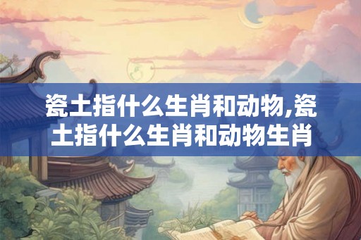 瓷土指什么生肖和动物,瓷土指什么生肖和动物生肖 瓷土指什么生肖和动物,瓷土指什么生肖和动物生肖