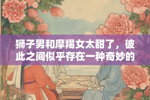 狮子男和摩羯女太甜了,彼此之间似乎存在一种奇妙的纠缠关系 狮子男和摩羯女太甜了,彼此之间似乎存在一种奇妙的纠缠关系
