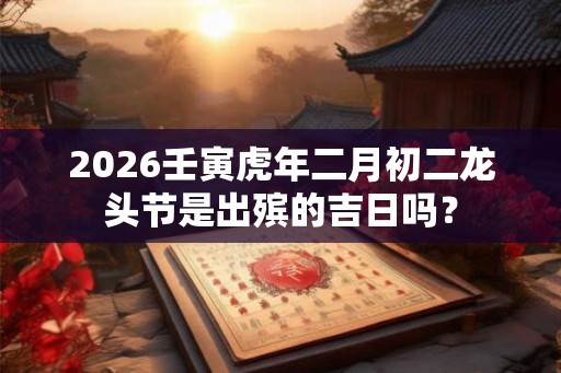 2026壬寅虎年二月初二龙头节是出殡的吉日吗？