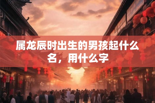 属龙辰时出生的男孩起什么名，用什么字