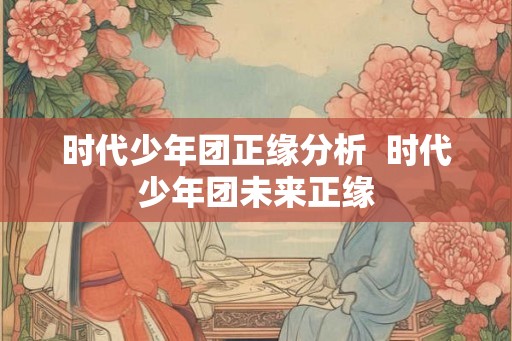 时代少年团正缘分析 时代少年团未来正缘 时代少年团正缘分析 时代少年团未来正缘