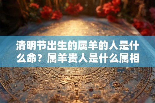清明节出生的属羊的人是什么命？属羊贵人是什么属相？