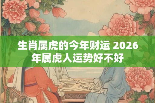 生肖属虎的今年财运 2026年属虎人运势好不好 生肖属虎的今年财运 2026年属虎人运势好不好