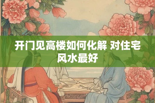 开门见高楼如何化解 对住宅风水最好