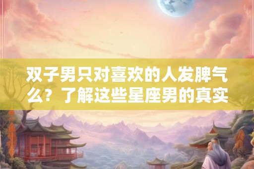 双子男只对喜欢的人发脾气么？了解这些星座男的真实情绪表达方式