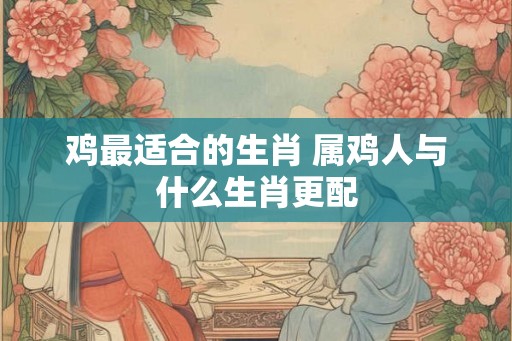 鸡最适合的生肖 属鸡人与什么生肖更配