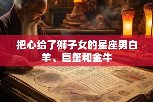 把心给了狮子女的星座男白羊、巨蟹和金牛