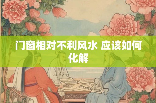 门窗相对不利风水 应该如何化解 门窗相对不利风水 应该如何化解