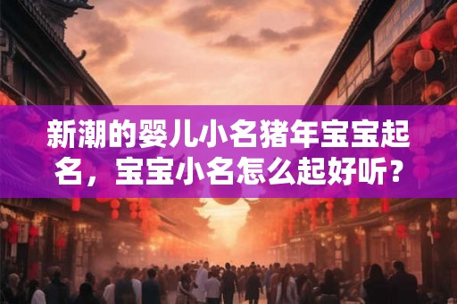 新潮的婴儿小名猪年宝宝起名，宝宝小名怎么起好听？