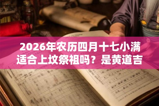 2026年农历四月十七小满适合上坟祭祖吗?是黄道吉日吗? 2026年农历四月十七小满适合上坟祭祖吗?是黄道吉日吗?