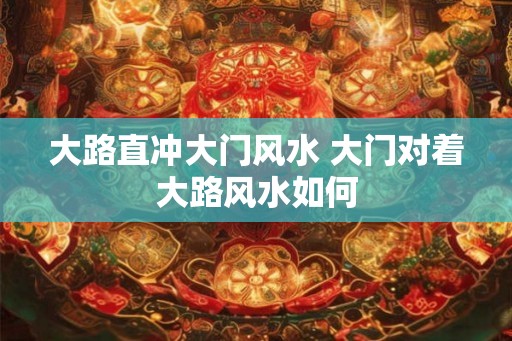 大路直冲大门风水 大门对着大路风水如何