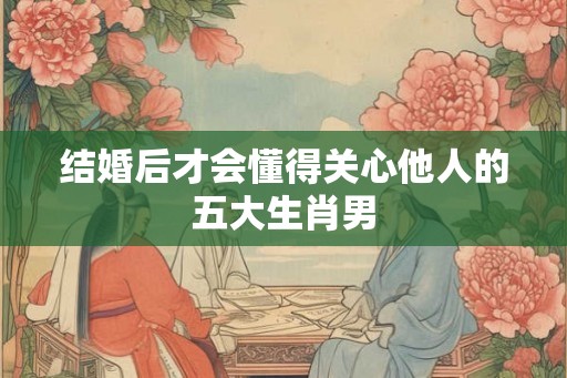 结婚后才会懂得关心他人的五大生肖男 结婚后才会懂得关心他人的五大生肖男