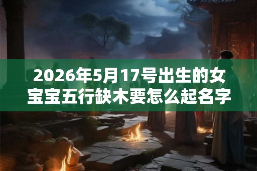 2026年5月17号出生的女宝宝五行缺木要怎么起名字