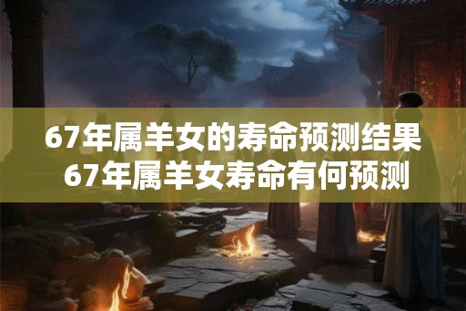 67年属羊女的寿命预测结果 67年属羊女寿命有何预测