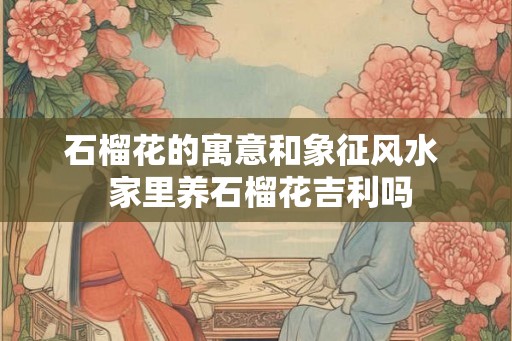 石榴花的寓意和象征风水  家里养石榴花吉利吗