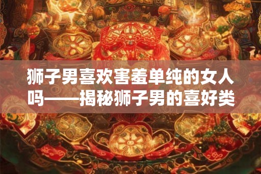 狮子男喜欢害羞单纯的女人吗——揭秘狮子男的喜好类型
