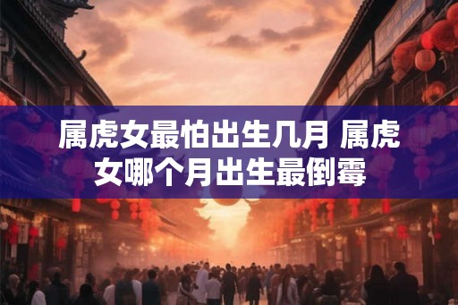 属虎女最怕出生几月 属虎女哪个月出生最倒霉