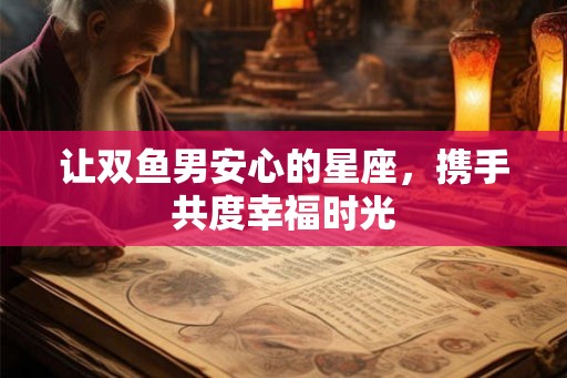 让双鱼男安心的星座,携手共度幸福时光 让双鱼男安心的星座,携手共度幸福时光