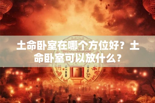 土命卧室在哪个方位好？土命卧室可以放什么？