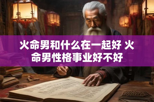 火命男和什么在一起好 火命男性格事业好不好 火命男和什么在一起好 火命男性格事业好不好