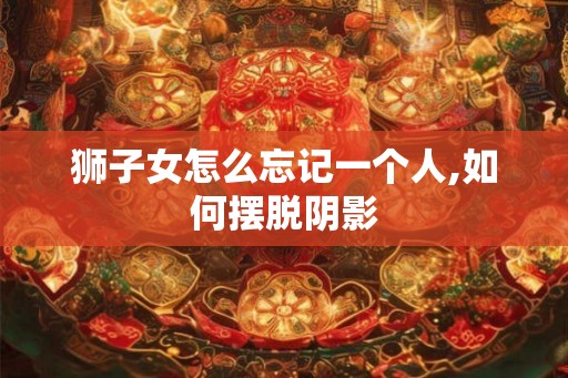 狮子女怎么忘记一个人,如何摆脱阴影