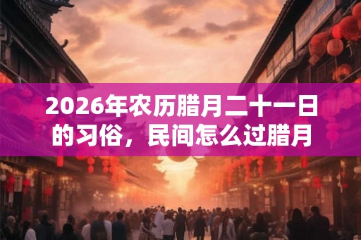 2026年农历腊月二十一日的习俗，民间怎么过腊月