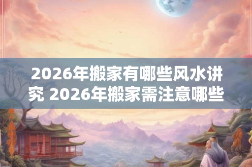 2026年搬家有哪些风水讲究 2026年搬家需注意哪些风水