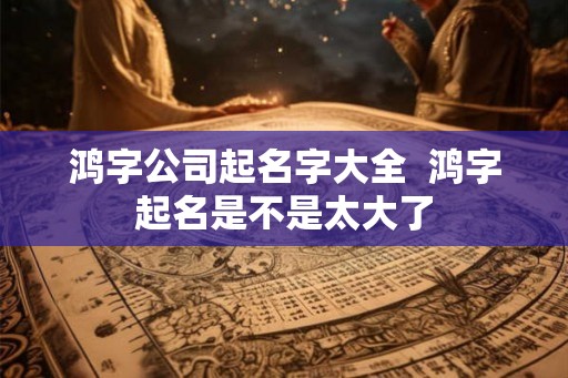 鸿字公司起名字大全  鸿字起名是不是太大了