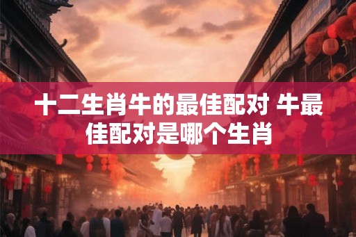 十二生肖牛的最佳配对 牛最佳配对是哪个生肖