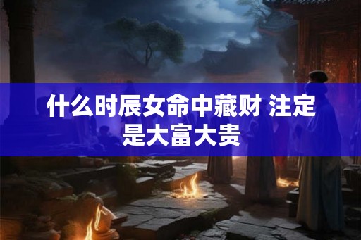 什么时辰女命中藏财 注定是大富大贵