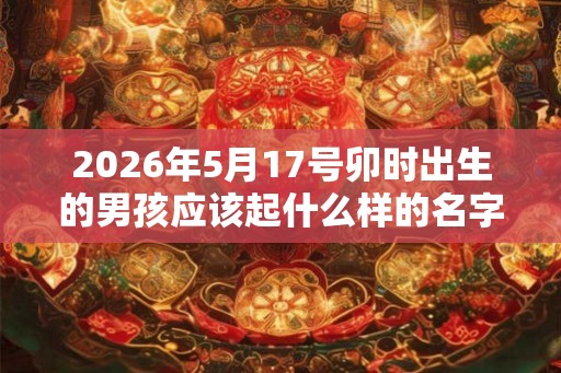 2026年5月17号卯时出生的男孩应该起什么样的名字 2026年5月17号卯时出生的男孩应该起什么样的名字
