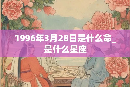 1996年3月28日是什么命_是什么星座
