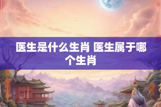 医生是什么生肖 医生属于哪个生肖 医生是什么生肖 医生属于哪个生肖