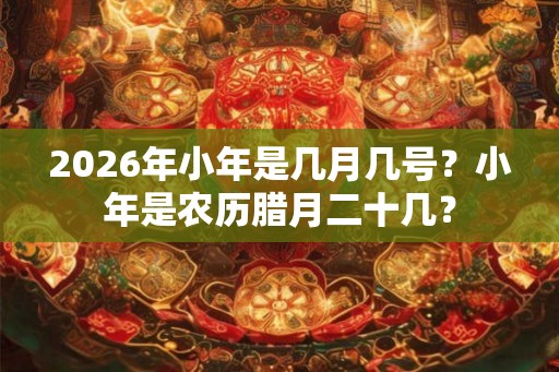 2026年小年是几月几号？小年是农历腊月二十几？