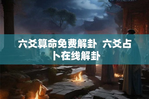 六爻算命免费解卦 六爻占卜在线解卦 六爻算命免费解卦 六爻占卜在线解卦