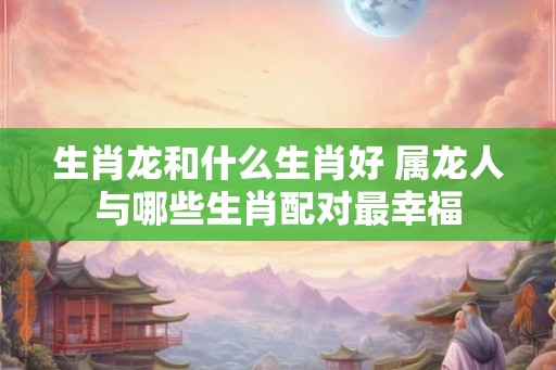 生肖龙和什么生肖好 属龙人与哪些生肖配对最幸福