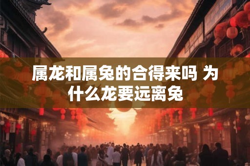属龙和属兔的合得来吗 为什么龙要远离兔