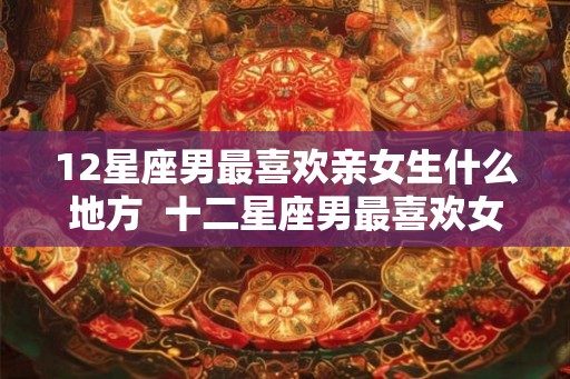 12星座男最喜欢亲女生什么地方 十二星座男最喜欢女朋友哪个部位 12星座男最喜欢亲女生什么地方 十二星座男最喜欢女朋友哪个部位