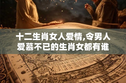 十二生肖女人爱情,令男人爱慕不已的生肖女都有谁