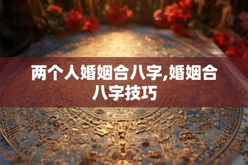 两个人婚姻合八字,婚姻合八字技巧 两个人婚姻合八字,婚姻合八字技巧