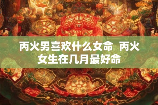 丙火男喜欢什么女命 丙火女生在几月最好命 丙火男喜欢什么女命 丙火女生在几月最好命