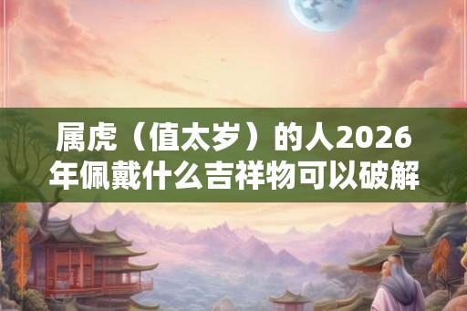 属虎（值太岁）的人2026年佩戴什么吉祥物可以破解转运