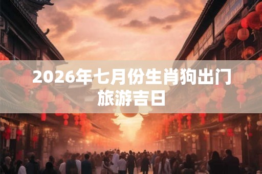 2026年七月份生肖狗出门旅游吉日