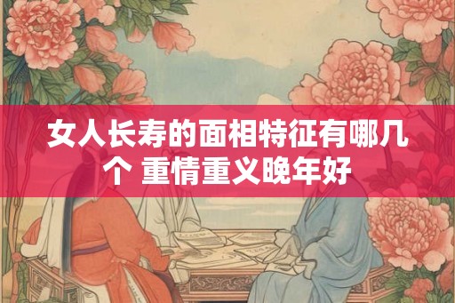 女人长寿的面相特征有哪几个 重情重义晚年好