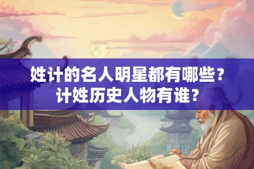 姓计的名人明星都有哪些？计姓历史人物有谁？
