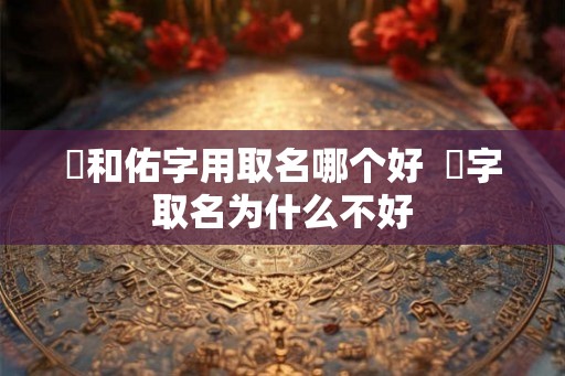 祐和佑字用取名哪个好  祐字取名为什么不好