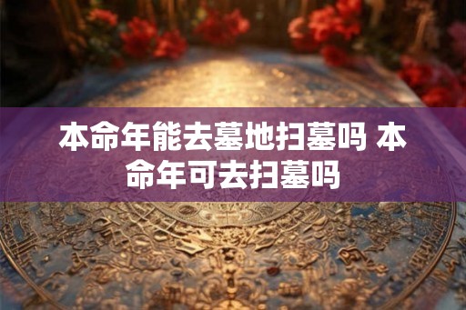 本命年能去墓地扫墓吗 本命年可去扫墓吗